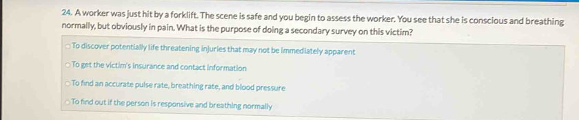 A worker was just hit by a forklift. The scene is safe and you begin to assess the worker. You see that she is conscious and breathing
normally, but obviously in pain. What is the purpose of doing a secondary survey on this victim?
To discover potentially life threatening injuries that may not be immediately apparent
To get the victim's insurance and contact information
To find an accurate pulse rate, breathing rate, and blood pressure
To find out if the person is responsive and breathing normally