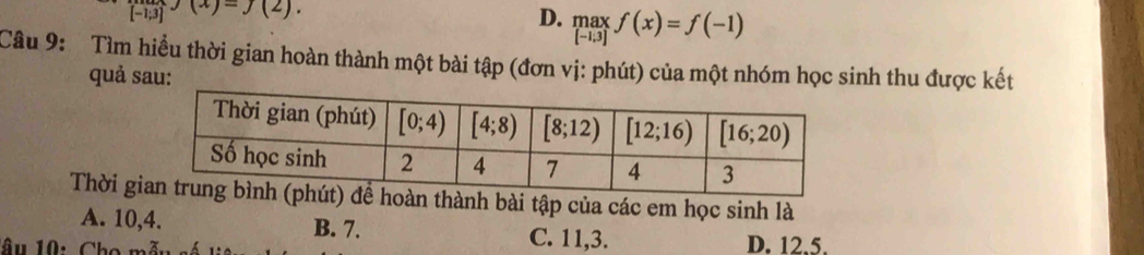 [-1;3]
D. .beginarrayr max [-1;3]endarray. f(x)=f(-1)
Câu 9: Tìm hiểu thời gian hoàn thành một bài tập (đơn vị: phút) của một nhóm học sinh thu được kết
quả sau:
Thời gioàn thành bài tập của các em học sinh là
A. 10,4. B. 7. C. 11,3. D. 12.5.