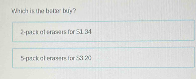 Which is the better buy?
2 -pack of erasers for $1.34
5 -pack of erasers for $3.20