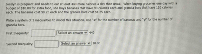 Jocelyn is pregnant and needs to eat at least 440 more calories a day than usual. When buying groceries one day with a 
budget of $10.00 for extra food, she buys bananas that have 90 calories each and granola bars that have 110 calones
each. The bananas cost $0.25 each and the granola bars cost $1.25 each. 
granolia bars. Write a system of 2 inequalities to model this situation. Use '' z ' for the number of bananas and '' y ' for the number of 
First Inequality: □ Select an answer ♥ 440
Second Inequality: □ Select an answer v 10.00