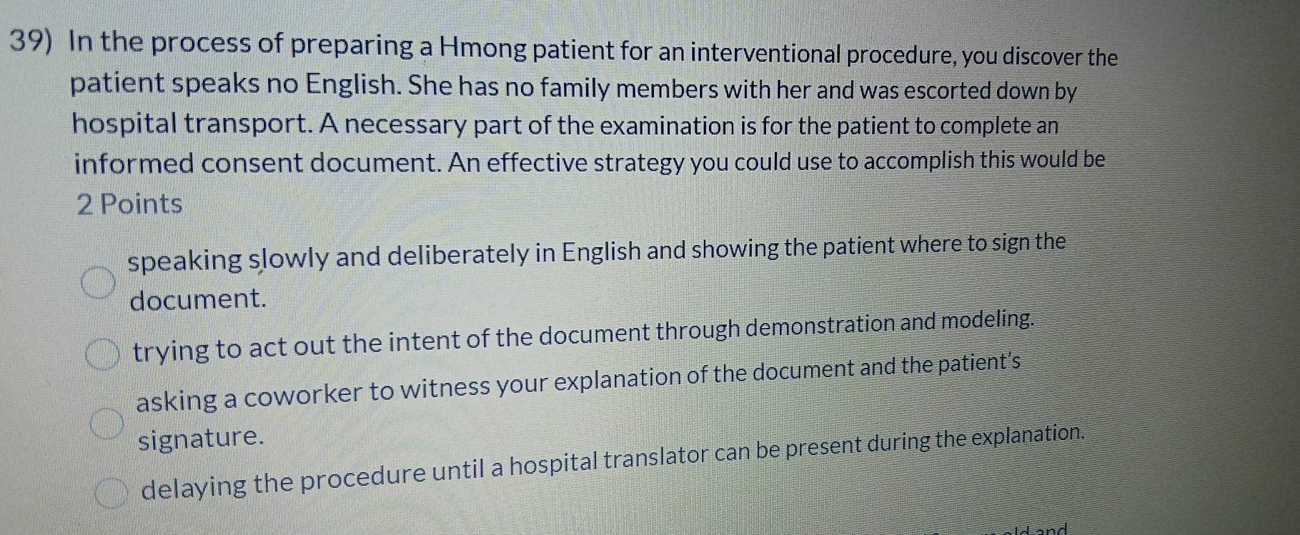 In the process of preparing a Hmong patient for an interventional procedure, you discover the
patient speaks no English. She has no family members with her and was escorted down by
hospital transport. A necessary part of the examination is for the patient to complete an
informed consent document. An effective strategy you could use to accomplish this would be
2 Points
speaking slowly and deliberately in English and showing the patient where to sign the
document.
trying to act out the intent of the document through demonstration and modeling.
asking a coworker to witness your explanation of the document and the patient’s
signature.
delaying the procedure until a hospital translator can be present during the explanation.