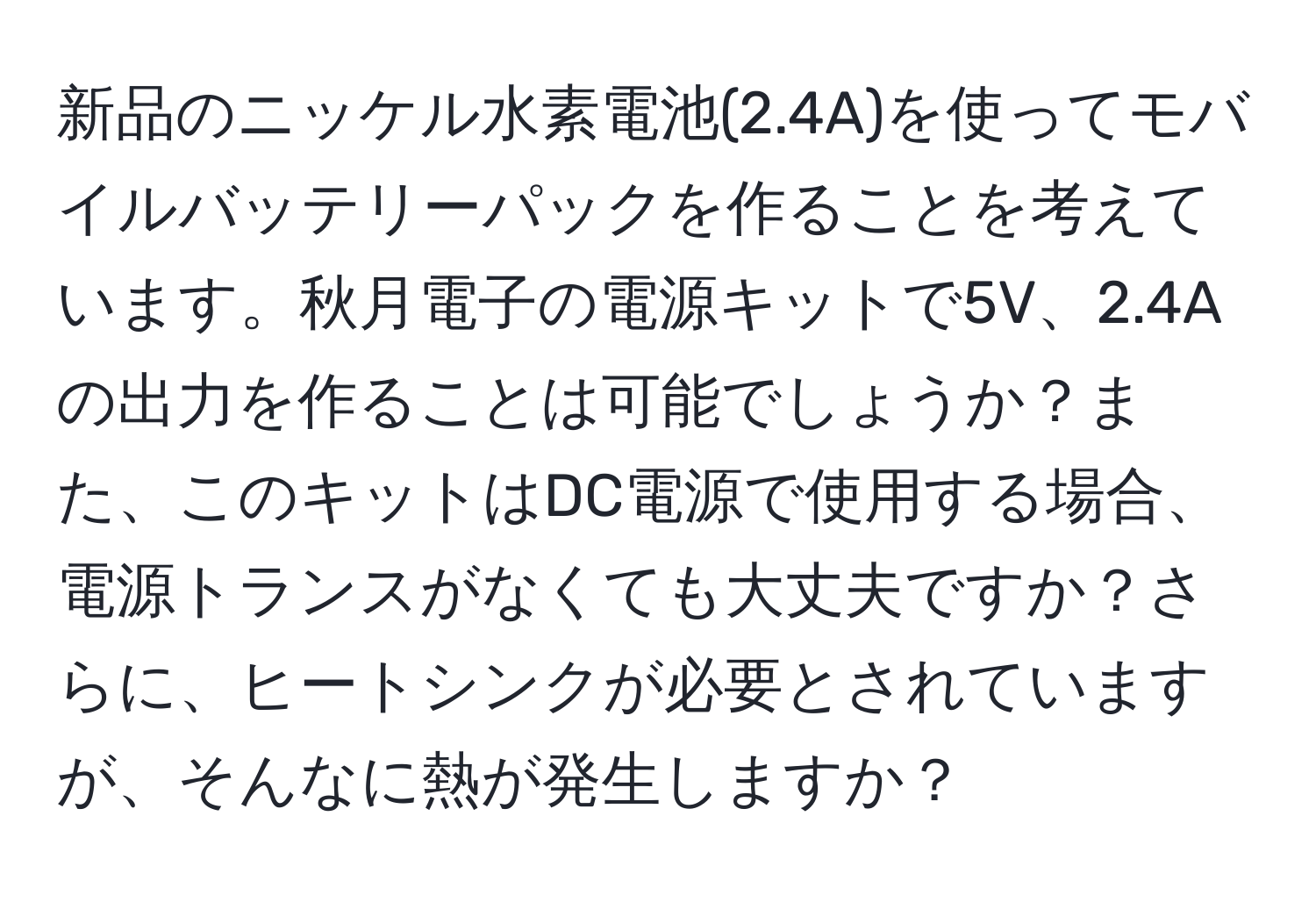 新品のニッケル水素電池(2.4A)を使ってモバイルバッテリーパックを作ることを考えています。秋月電子の電源キットで5V、2.4Aの出力を作ることは可能でしょうか？また、このキットはDC電源で使用する場合、電源トランスがなくても大丈夫ですか？さらに、ヒートシンクが必要とされていますが、そんなに熱が発生しますか？