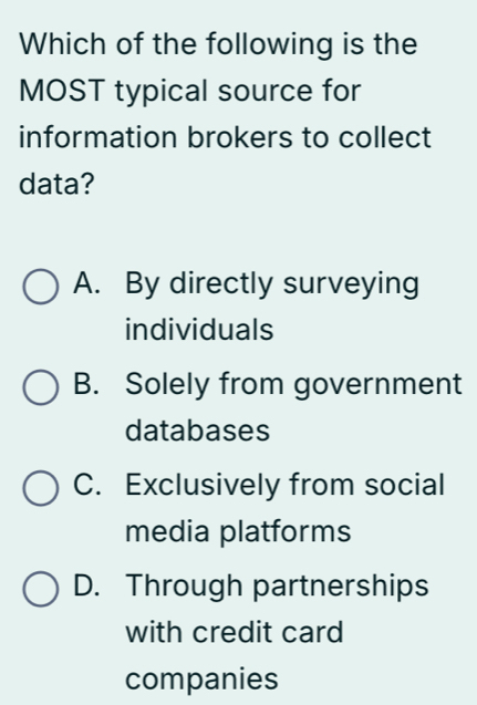 Which of the following is the
MOST typical source for
information brokers to collect
data?
A. By directly surveying
individuals
B. Solely from government
databases
C. Exclusively from social
media platforms
D. Through partnerships
with credit card
companies