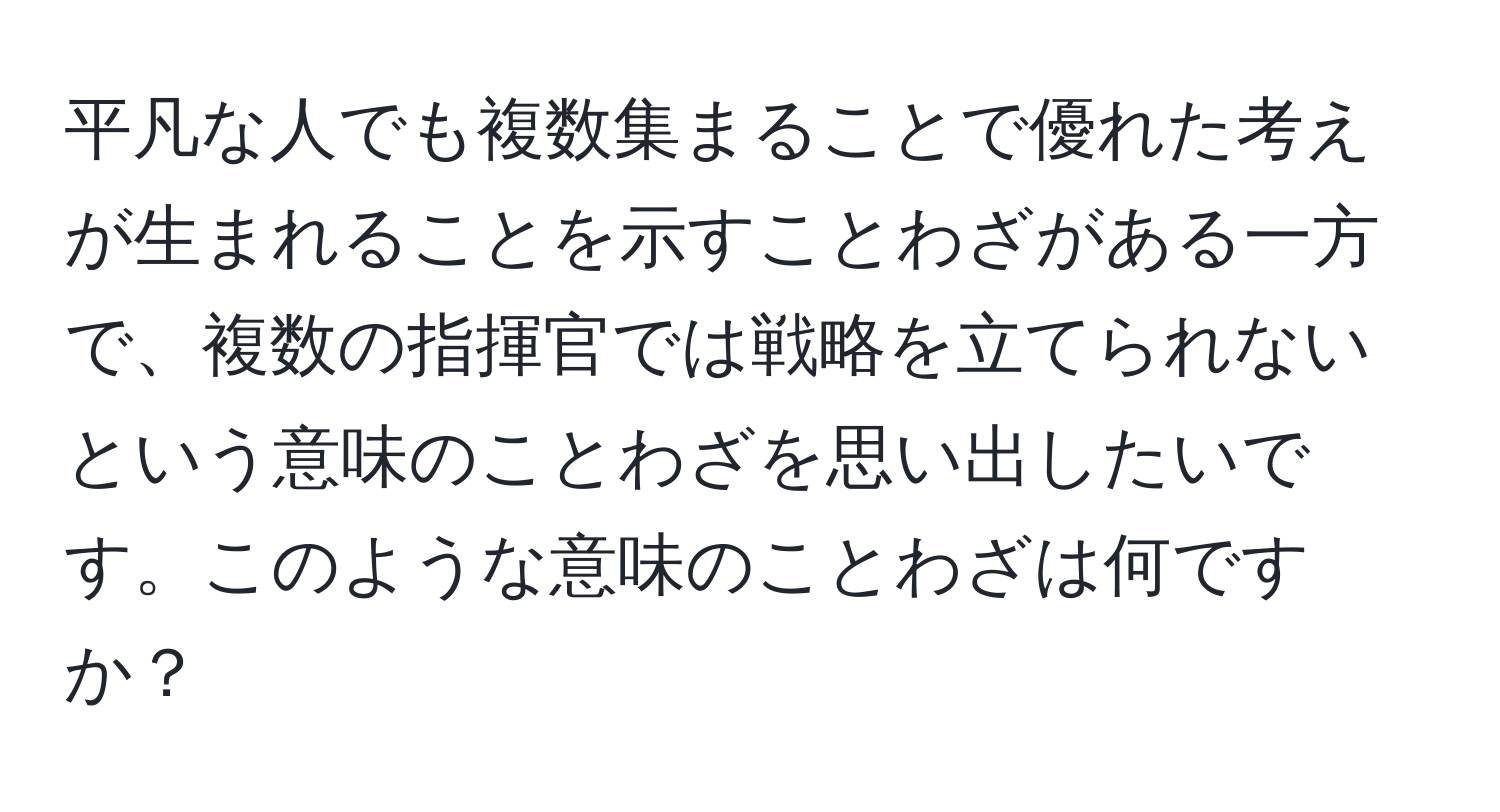 平凡な人でも複数集まることで優れた考えが生まれることを示すことわざがある一方で、複数の指揮官では戦略を立てられないという意味のことわざを思い出したいです。このような意味のことわざは何ですか？