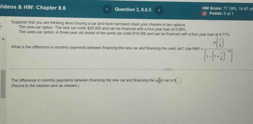 Videos & HW: Chapter 8.6 < Question 3, 8.6.5 , HW Score: 77.19%, 14.67 o 
ⓧ Points: 0 of 1 
Suppose that you are thinking about buying a car and have narrowed down your choices to two options. 
The new-car option: The new car costs  $25,000 and can be financed with a four-year loan at 5.68%. 
The used-car option: A three-year old model of the same car costs $16,000 and can be financed with a four-year loan at 6.77%. 
What is the difference in monthly payments between financing the new car and financing the used car? Use p_r=frac P( r/n )[1-(1+ r/n )^-n]
The difference in monthly payments between financing the new car and financing the used car is $□. 
(Round to the nearest cent as needed.)