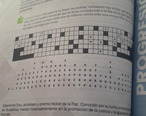 dic he concepta, en 
sociopolítices e m as a xitencia d i teras 
instrucciones: Encuentra la frase escondida, utilizando las letras que se m o 
tran bajo el cuadro, recuerda que la letra corresponde a la fila en la que eaby 
. 
en cuídado porque cada una de ellas se utiliza solo una vez por fila. Yaía 
nas letras. 
PE 
s 
S I D A D N N U D R T A 
4 E SC I I F E O N C S E S A E O T D 
E N s he 
N P CR aoN A R N Q T A P U EO E T a E M LA T 
M EN D S ID S R E A S E C E N N R M OS N ENN L 
S L T O A E D E R R E E O S E S T P A E C I S L U NA A L 
Desmond Tutu, arzobispo y premio Nobel de la Paz. Conocido por su lucha contra el ap 
en Sudáfrica, trabajó incansablemente en la promoción de la justicia y la igualdad e 
mundo.