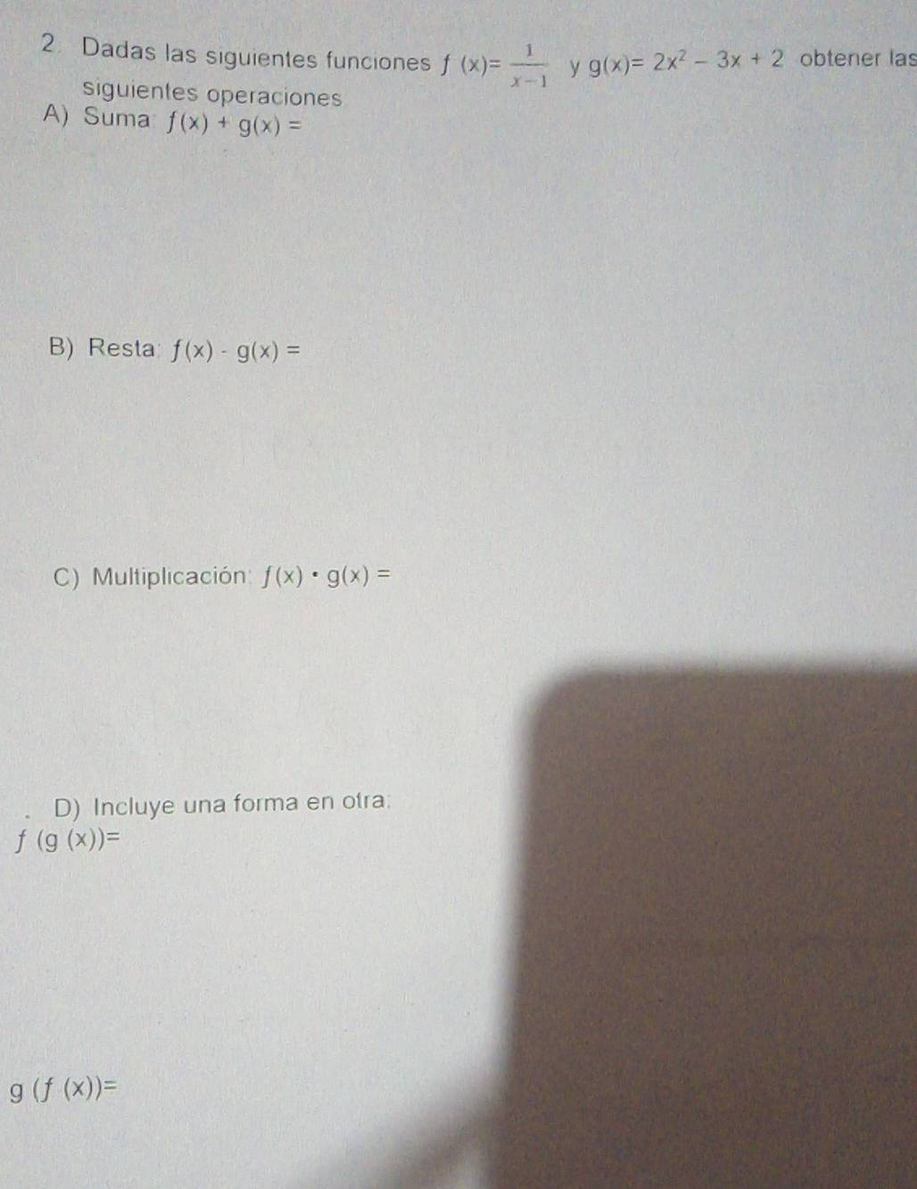 Dadas las siguientes funciones f(x)= 1/x-1  y g(x)=2x^2-3x+2 obtener las 
siguientes operaciones 
A) Suma f(x)+g(x)=
B) Resta f(x)-g(x)=
C) Multiplicación f(x)· g(x)=
D) Incluye una forma en otra:
f(g(x))=
g(f(x))=
