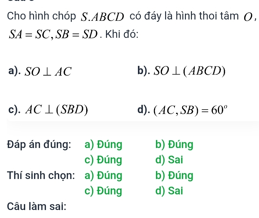 Cho hình chóp S. ABCD có đáy là hình thoi tâm O,
SA=SC, SB=SD. Khi đó:
a). SO⊥ AC b). SO⊥ (ABCD)
c). AC⊥ (SBD) d). (AC,SB)=60^o
Đáp án đúng: a) Đúng b) Đúng
c) Đúng d) Sai
Thí sinh chọn: a) Đúng b) Đúng
c) Đúng d) Sai
Câu làm sai: