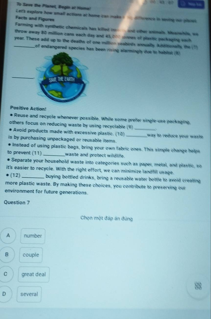 ( Na hài
To Save the Planel, Begin at Home!
Let's explore how small acitions at home can make , difference in saving our plancs.
Facts and Figures
Farming with synthetic chemicalls has killed ie and other animalls. Meanwhie, we
throw away 80 million cans each day and 45,000 cnnes of plastic packaging eich
_year. These add up to the deaths of one million seabirds annuallly. Additionally the (1)
of endangered species has been rising allarmingly due to habital (8)
Positive Action!
Reuse and recycle whenever possible. Whille some prefer single use packaging,
others focus on reducing waste by using recyclable (9)_
Avoid products made with excessive plastic. (10) _way to reduce your waste .
is by purchasing unpackaged or reusable items.
Instead of using plastic bags, bring your own fabric ones. This simple change helps
to prevent (11) _waste and protect wildlife.
Separate your household waste into categories such as paper, metal, and plastic, so
it's easier to recycle. With the right effort, we can minimize landfill usage.
(12)_ buying bottled drinks, bring a reusable water bottle to avoid creating
more plastic waste. By making these choices, you contribute to preserving our
environment for future generations.
Question 7
Chọn một đáp án đúng
A number
B couple
C great deal
88
D several