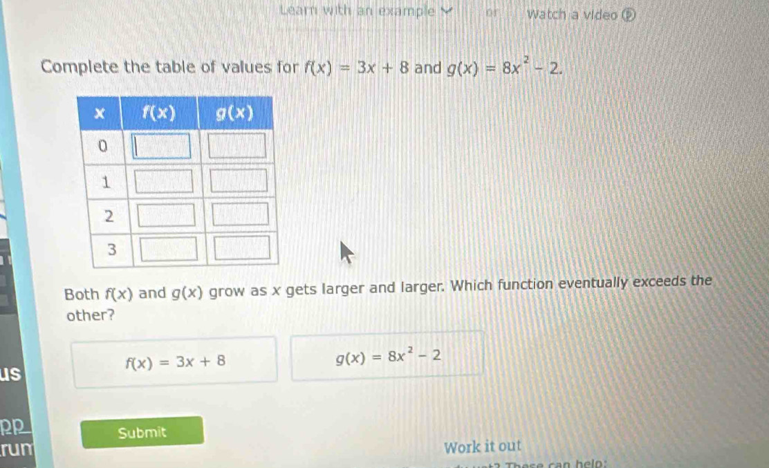 Learn with an example 0d Watch a video
Complete the table of values for f(x)=3x+8 and g(x)=8x^2-2.
Both f(x) and g(x) grow as x gets larger and larger. Which function eventually exceeds the
other?
f(x)=3x+8
g(x)=8x^2-2
us
P
Submit
rum Work it out