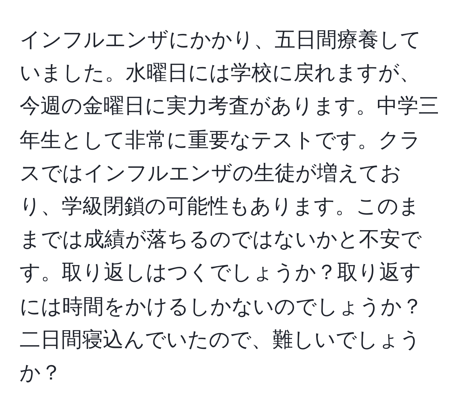 インフルエンザにかかり、五日間療養していました。水曜日には学校に戻れますが、今週の金曜日に実力考査があります。中学三年生として非常に重要なテストです。クラスではインフルエンザの生徒が増えており、学級閉鎖の可能性もあります。このままでは成績が落ちるのではないかと不安です。取り返しはつくでしょうか？取り返すには時間をかけるしかないのでしょうか？二日間寝込んでいたので、難しいでしょうか？