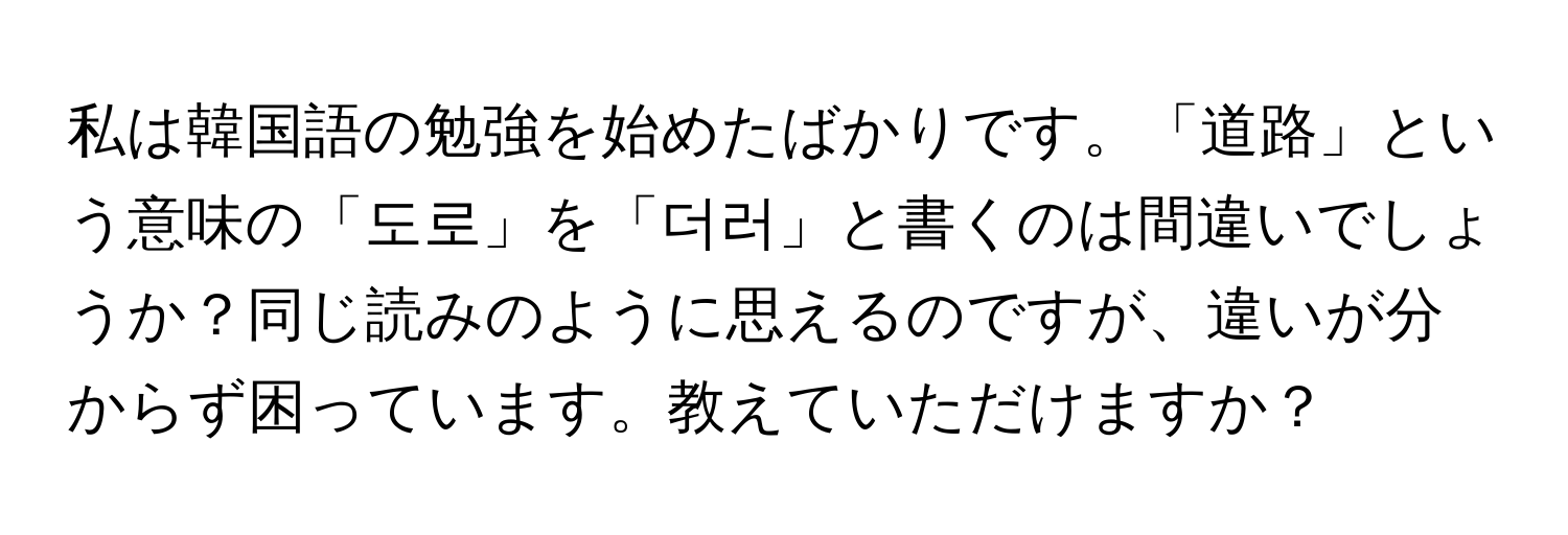 私は韓国語の勉強を始めたばかりです。「道路」という意味の「도로」を「더러」と書くのは間違いでしょうか？同じ読みのように思えるのですが、違いが分からず困っています。教えていただけますか？