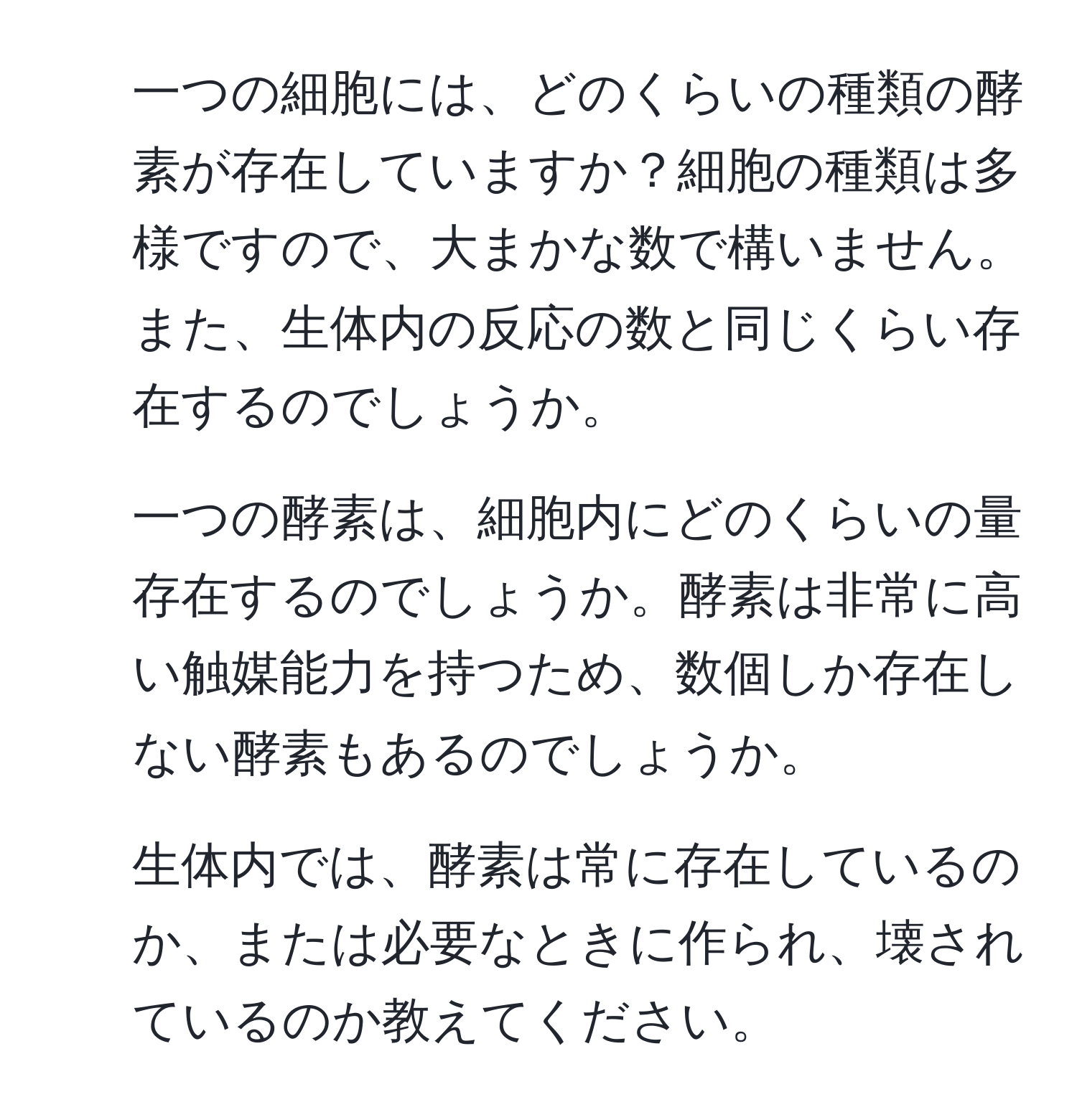 一つの細胞には、どのくらいの種類の酵素が存在していますか？細胞の種類は多様ですので、大まかな数で構いません。また、生体内の反応の数と同じくらい存在するのでしょうか。  
2. 一つの酵素は、細胞内にどのくらいの量存在するのでしょうか。酵素は非常に高い触媒能力を持つため、数個しか存在しない酵素もあるのでしょうか。  
3. 生体内では、酵素は常に存在しているのか、または必要なときに作られ、壊されているのか教えてください。