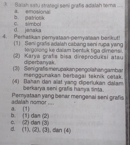 Salah satu strategi seni grafis adalah tema ....
a. emosional
b. patriotik
c. simbol
d. jenaka
4. Perhatikan pernyataan-pernyataan berikut!
(1) Seni grafis adalah cabang seni rupa yang
tergolong ke dalam bentuk tiga dimensi.
(2) Karya grafis bisa direproduksi atau
diperbanyak.
(3) Seni grafis merupakan pengolahan gambar
menggunakan berbagai teknik cetak.
(4) Bahan dan alat yang diperlukan dalam
berkarya seni grafis hanya tinta.
Pernyataan yang benar mengenai seni grafis
adalah nomor ....
a. (1)
b. (1) dan (2)
c. (2) dan (3)
d. (1), (2), (3), dan (4)