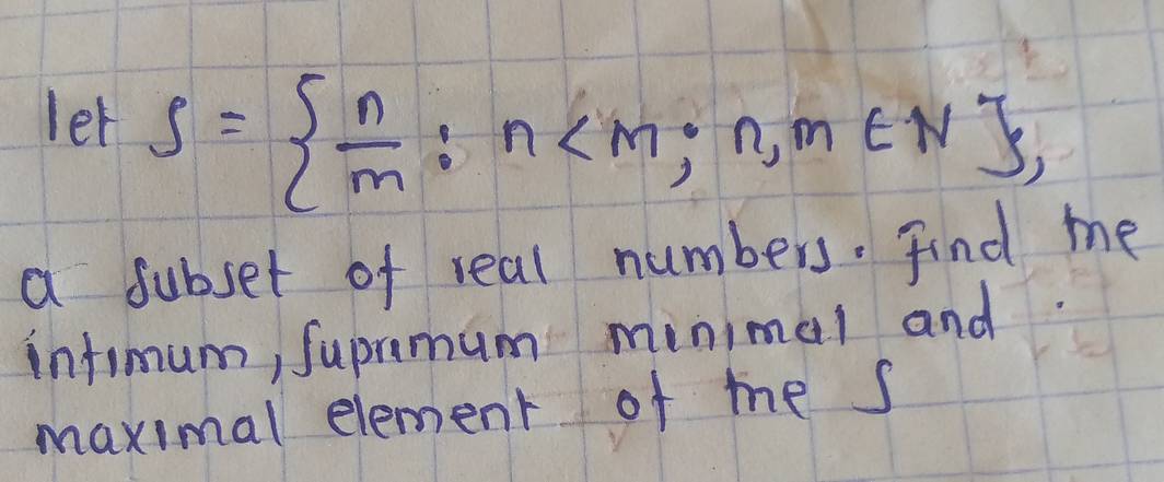 let S=  n/m :n , 
a subset of real numbers. Find me 
infimum, Supramum minimal and 
maximal element of me s