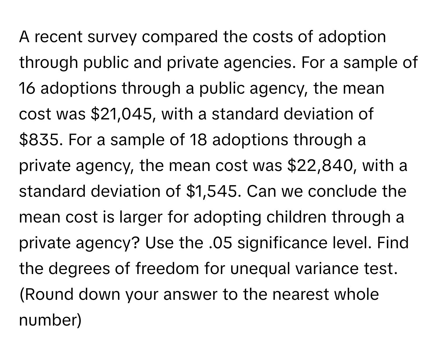 A recent survey compared the costs of adoption through public and private agencies. For a sample of 16 adoptions through a public agency, the mean cost was $21,045, with a standard deviation of $835. For a sample of 18 adoptions through a private agency, the mean cost was $22,840, with a standard deviation of $1,545. Can we conclude the mean cost is larger for adopting children through a private agency? Use the .05 significance level. Find the degrees of freedom for unequal variance test. (Round down your answer to the nearest whole number)