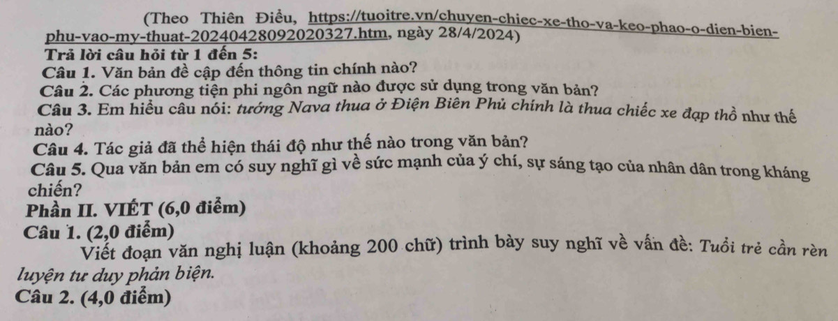 (Theo Thiên Điều, https://tuoitre.vn/chuyen-chiec-xe-tho-va-keo-phao-o-dien-bien- 
phu-vao-my-thuat-20240428092020327.htm, ngày 28/4/2024) 
Trả lời câu hỏi từ 1 đến 5: 
Câu 1. Văn bản đề cập đến thông tin chính nào? 
Câu 2. Các phương tiện phi ngôn ngữ nào được sử dụng trong văn bản? 
Câu 3. Em hiều câu nói: tướng Nava thua ở Điện Biên Phủ chính là thua chiếc xe đạp thổ như thế 
nào? 
Câu 4. Tác giả đã thể hiện thái độ như thế nào trong văn bản? 
Câu 5. Qua văn bản em có suy nghĩ gì về sức mạnh của ý chí, sự sáng tạo của nhân dân trong kháng 
chiến? 
Phần II. VIÉT (6,0 điểm) 
Câu 1. (2,0 điểm) 
Viết đoạn văn nghị luận (khoảng 200 chữ) trình bày suy nghĩ về vấn đề: Tuổi trẻ cần rèn 
luyện tư duy phản biện. 
Câu 2. (4,0 điểm)