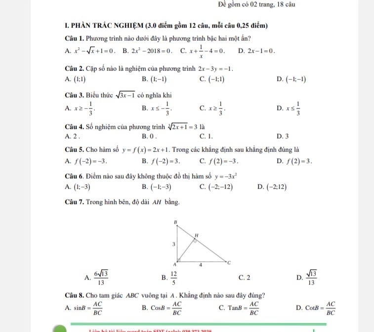 Đề gồm có 02 trang, 18 câu
I. PHẢN TRÁC NGHIỆM (3.0 điểm gồm 12 câu, mỗi câu 0,25 điểm)
Câu 1. Phương trình nào dưới đây là phương trình bậc hai một ần?
A. x^2-sqrt(x)+1=0 B. 2x^2-2018=0. C. x+ 1/x -4=0. D. 2x-1=0.
Câu 2. Cặp số nào là nghiệm của phương trình 2x-3y=-1.
A. (1;1) B. (1;-1) C. (-1;1) D. (-1;-1)
Câu 3. Biểu thức sqrt(3x-1) có nghĩa khi
A. x≥ - 1/3 . B. x≤ - 1/3 , C. x≥  1/3 . D. x≤  1/3 
Câu 4. Số nghiệm của phương trình sqrt[3](2x+1)=3 là
A. 2 , B. 0 . C. 1. D. 3
Câu 5. Cho hàm số y=f(x)=2x+1. Trong các khẳng định sau khẳng định đúng là
A. f(-2)=-3. B. f(-2)=3. C. f(2)=-3. D. f(2)=3.
Câu 6. Điểm nào sau đây không thuộc đồ thị hàm số y=-3x^2
A. (1;-3) B. (-1;-3) C. (-2;-12) D. (-2;12)
Câu 7. Trong hình bên, độ dài AH bằng.
A.  6sqrt(13)/13  B.  12/5  C. 2 D.  sqrt(13)/13 
Câu 8. Cho tam giác ABC vuông tại A . Khẳng định nào sau đây đúng?
A. sin B= AC/BC  B. CosB= AC/BC  C. TanB= AC/BC  D. CotB= AC/BC 