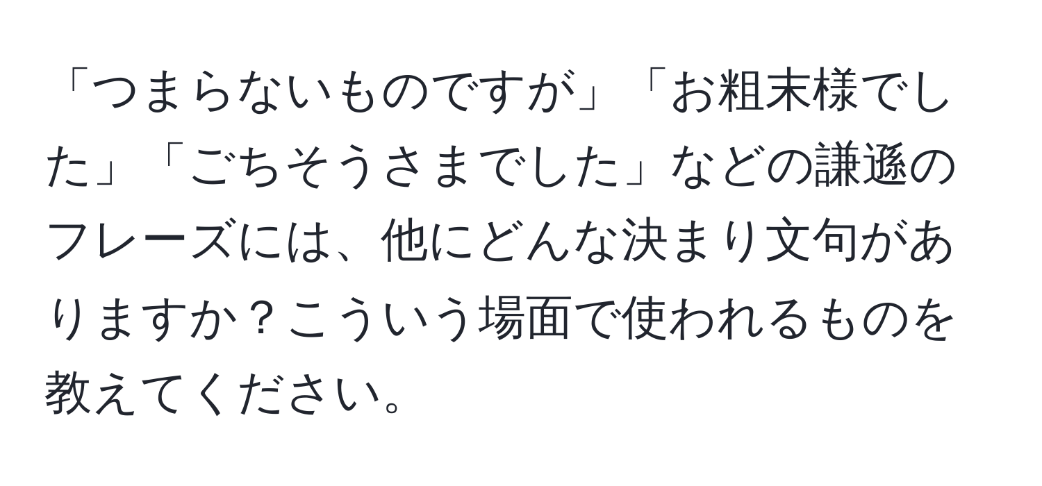 「つまらないものですが」「お粗末様でした」「ごちそうさまでした」などの謙遜のフレーズには、他にどんな決まり文句がありますか？こういう場面で使われるものを教えてください。