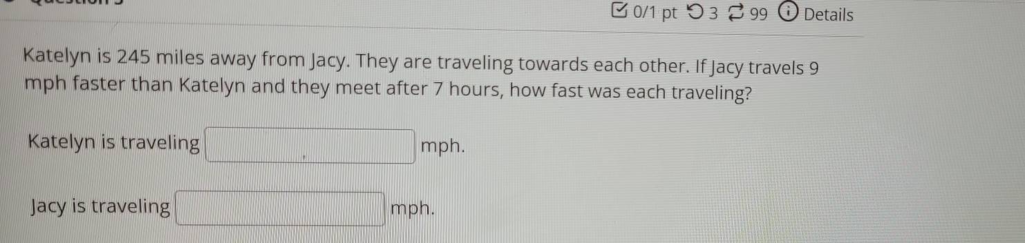 □ 0/1 pt つ 3 2 99 Details 
Katelyn is 245 miles away from Jacy. They are traveling towards each other. If Jacy travels 9
mph faster than Katelyn and they meet after 7 hours, how fast was each traveling? 
Katelyn is traveling □ mph. 
Jacy is traveling □ mph.