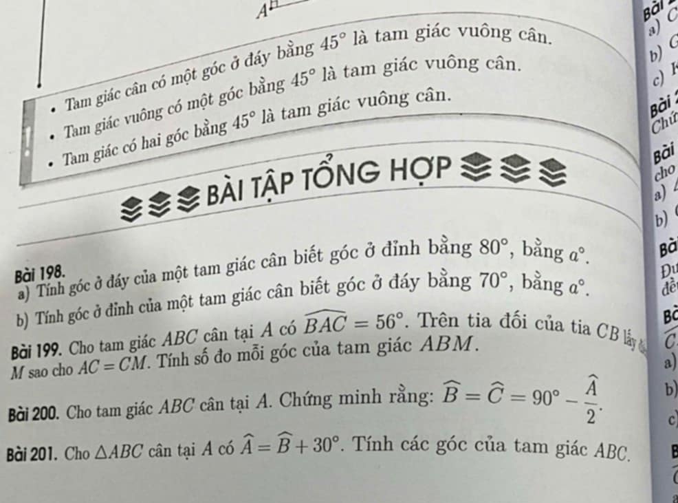 A^1 Bài 
b) ( 
Tam giác cân có một góc ở đáy bằng 45° là tam giác vuông cân. 
a) C
c) 1 
Tam giác vuông có một góc bằng 45° là tam giác vuông cân. 
Chú 
Tam giác có hai góc bằng 45° là tam giác vuông cân. 
Bài 
é é bài tập tổnG hợp 
Bài 
cho 
a) 4
b) 
a) Tính góc ở đáy của một tam giác cân biết góc ở đỉnh bằng 80° , bằng a°. 
Bà 
Bài 198. 
Đu 
b) Tính góc ở đỉnh của một tam giác cân biết góc ở đáy bằng 70° , bằng a°. 
đề 
Bả 
Bài 199. Cho tam giác ABC cân tại A có widehat BAC=56°. Trên tia đối của tia CB ly 
M sao cho AC=CM 1. Tính số đo mỗi góc của tam giác ABM. 
C 
a) 
Bài 200. Cho tam giác ABC cân tại A. Chứng minh rằng: widehat B=widehat C=90°-frac widehat A2. b 
c 
Bài 201. Cho △ ABC cân taiA có widehat A=widehat B+30°. Tính các góc của tam giác ABC.