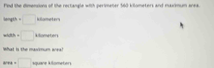 Find the dimensions of the rectangle with perimeter 560 kilometers and maximum area.
length =□ k 1... meters
width y≥slant 9 =□ kilometers
What is the maximum area?
area=□ squar e kilometers