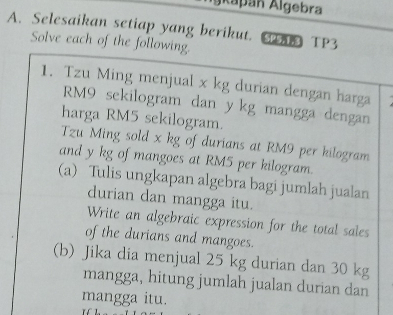 gkapán Algebra 
A. Selesaikan setiap yang berikut. GA TP3 
Solve each of the following. 
1. Tzu Ming menjual x kg durian dengan harga
RM9 sekilogram dan ykg mangga dengan 
harga RM5 sekilogram. 
Tzu Ming sold x kg of durians at RM9 per kilogram
and y kg of mangoes at RM5 per kilogram. 
(a) Tulis ungkapan algebra bagi jumlah jualan 
durian dan mangga itu. 
Write an algebraic expression for the total sales 
of the durians and mangoes. 
(b) Jika dia menjual 25 kg durian dan 30 kg
mangga, hitung jumlah jualan durian dan 
mangga itu.