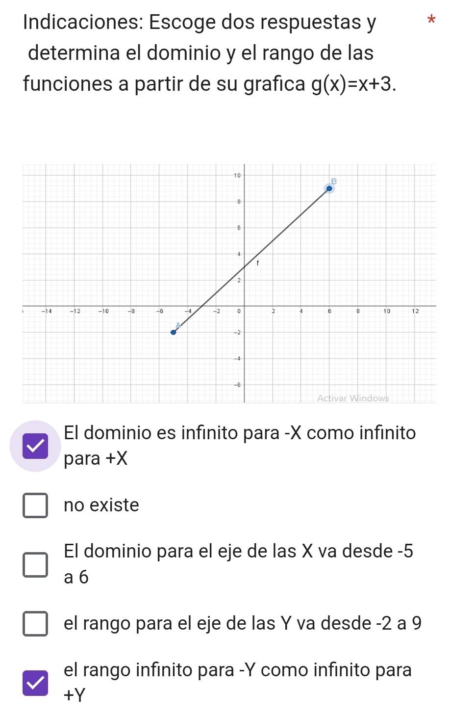 Indicaciones: Escoge dos respuestas y *
determina el dominio y el rango de las
funciones a partir de su grafica g(x)=x+3.
El dominio es infinito para -X como infinito
para +X
no existe
El dominio para el eje de las X va desde -5
a 6
el rango para el eje de las Y va desde -2 a 9
el rango infinito para -Y como infinito para
+Y