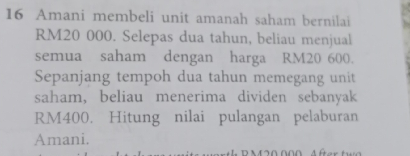 Amani membeli unit amanah saham bernilai
RM20 000. Selepas dua tahun, beliau menjual 
semua saham dengan harga RM20 600. 
Sepanjang tempoh dua tahun memegang unit 
saham, beliau menerima dividen sebanyak
RM400. Hitung nilai pulangan pelaburan 
Amani.