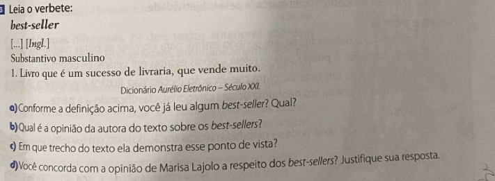 Leia o verbete: 
best-seller 
[...] [Ingl.] 
Substantivo masculino 
1. Livro que é um sucesso de livraria, que vende muito. 
Dicionário Aurélio Eletrônico - Século XXI. 
@)Conforme a definição acima, você já leu algum best-seller? Qual? 
6)Qualé a opinião da autora do texto sobre os best-sellers? 
«) Em que trecho do texto ela demonstra esse ponto de vista? 
4)Você concorda com a opinião de Marisa Lajolo a respeito dos best-sellers? Justifique sua resposta.