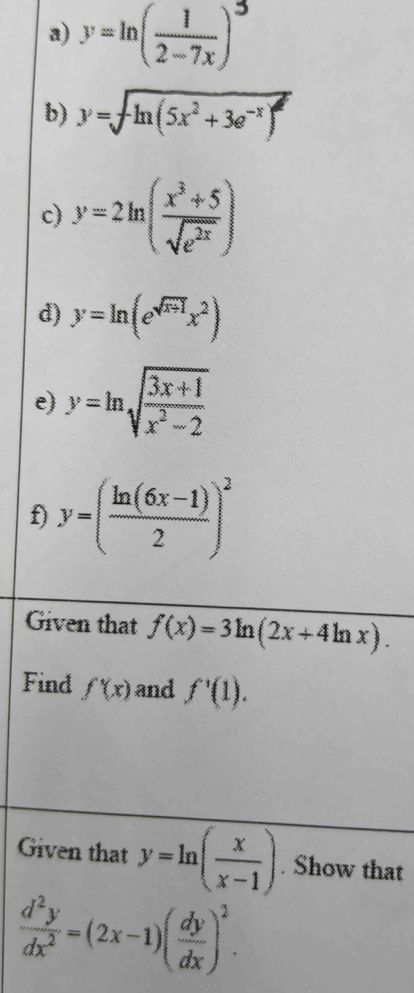 ""()" 
b) y=sqrt(ln (5x^2+3e^(-x)))
c) y=2ln ( (x^3+5)/sqrt(e^(2x)) )
d) y=ln (e^(sqrt(x+1))x^2)
e) y=ln sqrt(frac 3x+1)x^2-2
f) y=( (ln (6x-1))/2 )^2
Given that f(x)=3ln (2x+4ln x). 
Find f'(x) and f'(1). 
Given that y=ln ( x/x-1 ). Show that
 d^2y/dx^2 =(2x-1)( dy/dx )^2.