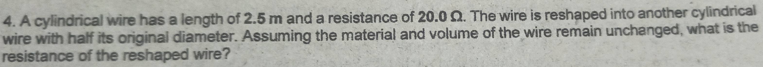 A cylindrical wire has a length of 2.5 m and a resistance of 20.0 Ω. The wire is reshaped into another cylindrical 
wire with half its original diameter. Assuming the material and volume of the wire remain unchanged, what is the 
resistance of the reshaped wire?