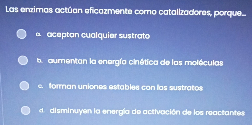 Las enzimas actúan eficazmente como catalizadores, porque...
a. aceptan cualquier sustrato
b. aumentan la energía cinética de las moléculas
c. forman uniones estables con los sustratos
d. disminuyen la energía de activación de los reactantes