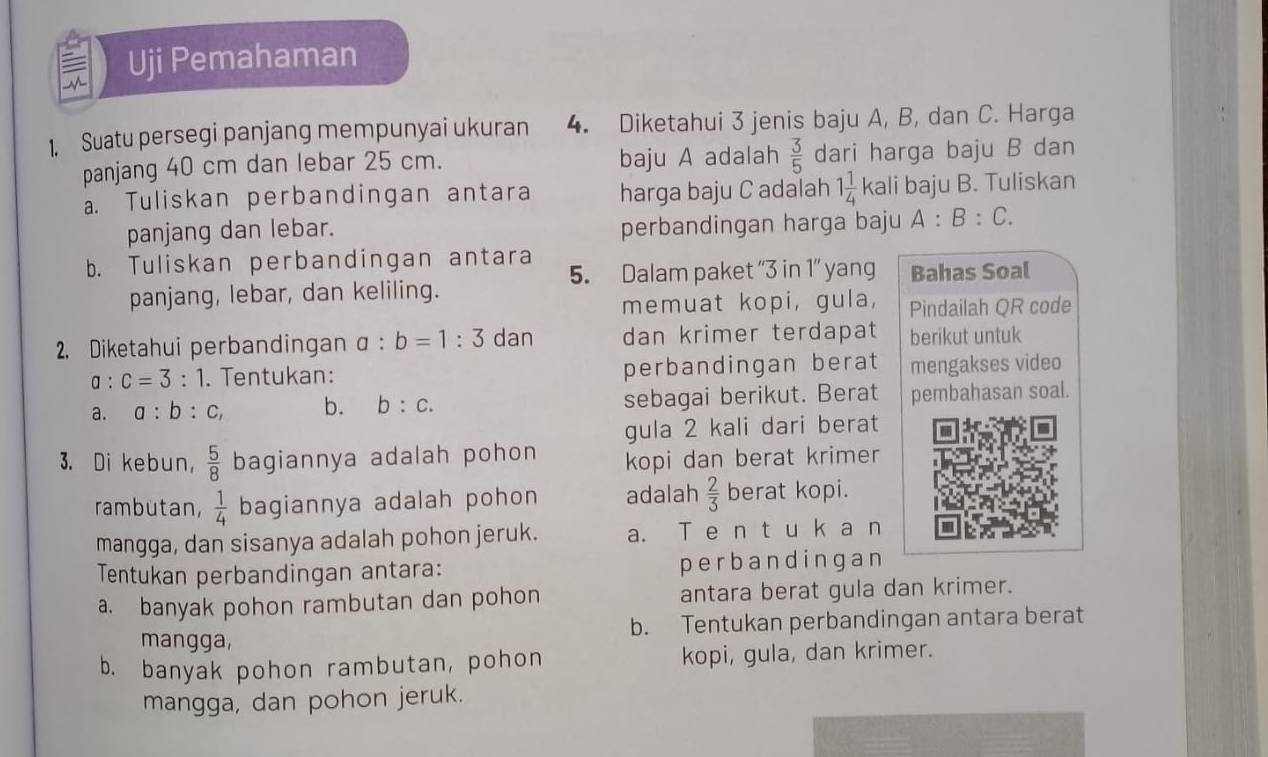 a Uji Pemahaman 
1. Suatu persegi panjang mempunyai ukuran 4. Diketahui 3 jenis baju A, B, dan C. Harga 
panjang 40 cm dan lebar 25 cm. baju A adalah  3/5  dari harga baju B dan 
a. Tuliskan perbandingan antara harga baju C adalah 1 1/4  kali baju B. Tuliskan 
panjang dan lebar. perbandingan harga baju A:B:C. 
b. Tuliskan perbandingan antara 5. Dalam paket “ 3 in 1 ” yang Bahas Soal 
panjang, lebar, dan keliling. 
memuat kopi, gula, Pindailah QR code 
2. Diketahui perbandingan a:b=1:3 dan dan krimer terdapat berikut untuk
a:c=3:1. Tentukan: perbandingan berat mengakses video 
a. a:b:c, b. b:c. sebagai berikut. Berat pembahasan soal. 
gula 2 kali dari berat 
3. Di kebun,  5/8  bagiannya adalah pohon kopi dan berat krimer 
rambutan,  1/4  bagiannya adalah pohon adalah  2/3  berat kopi. 
mangga, dan sisanya adalah pohon jeruk. a. T e n t u k a n 
Tentukan perbandingan antara: perbandingan 
a. banyak pohon rambutan dan pohon antara berat gula dan krimer. 
mangga, b. Tentukan perbandingan antara berat 
b. banyak pohon rambutan, pohon kopi, gula, dan krimer. 
mangga, dan pohon jeruk.