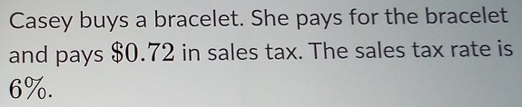 Casey buys a bracelet. She pays for the bracelet 
and pays $0.72 in sales tax. The sales tax rate is
6%.