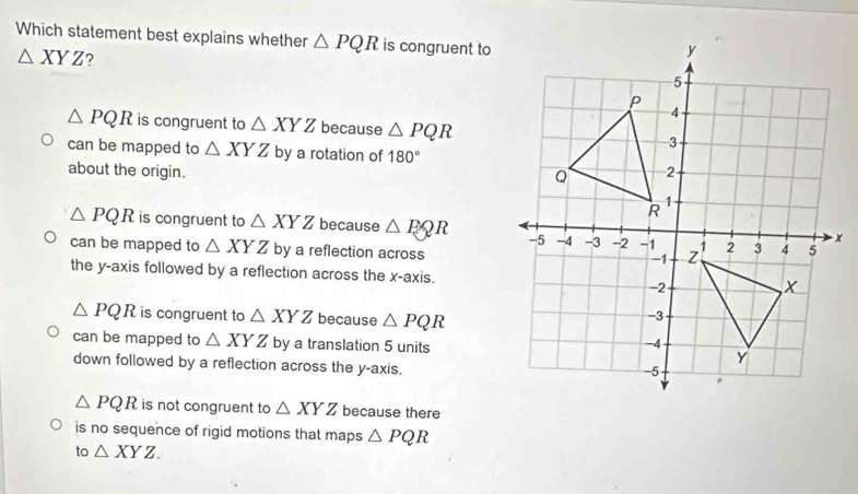 Which statement best explains whether △ PQR is congruent to
△ XYZ ?
△ PQR is congruent to △ XYZ because △ PQR
can be mapped to △ XYZ by a rotation of 180°
about the origin.
△ PQR is congruent to △ XYZ because △ EQR
can be mapped to △ XYZ by a reflection across
the y-axis followed by a reflection across the x-axis.
△ PQR is congruent to △ XYZ because △ PQR
can be mapped to △ XYZ by a translation 5 units
down followed by a reflection across the y-axis.
△ PQR is not congruent to △ XYZ because there
is no sequence of rigid motions that maps △ PQR
to △ XYZ.