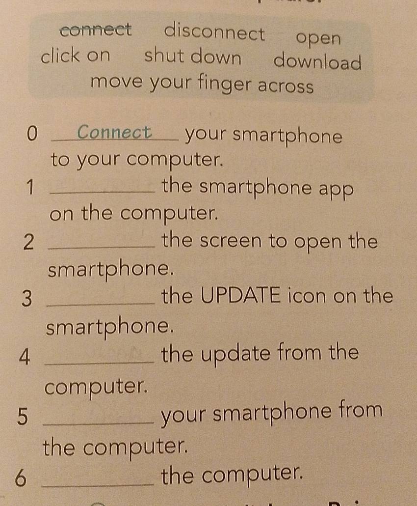 connect disconnect open 
click on shut down download 
move your finger across 
0 Connect your smartphone 
to your computer. 
1 _the smartphone app 
on the computer. 
2 _the screen to open the 
smartphone. 
3 _the UPDATE icon on the 
smartphone. 
4 _the update from the 
computer. 
5 _your smartphone from 
the computer. 
6 _the computer.