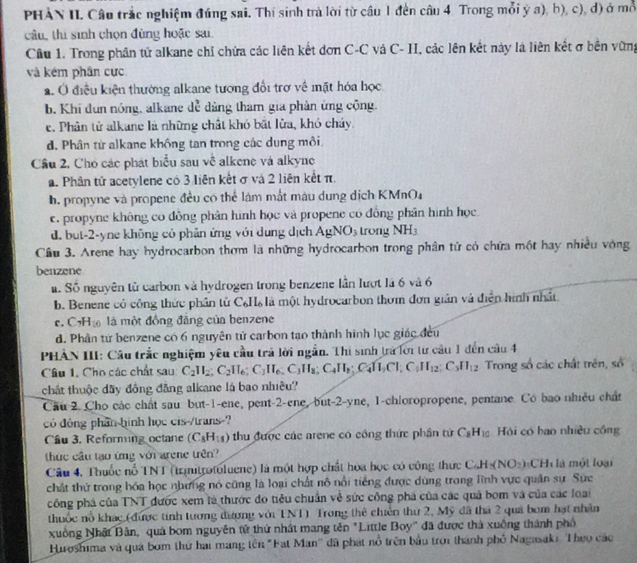 PHAN II. Câu trắc nghiệm đúng sai. Thi sinh trà lời từ cầu 1 đến câu 4. Trong mỗi ý a), b), c), d) ở mỗ
câu, thi sinh chọn đùng hoặc sai.
Câu 1. Trong phân tử alkane chỉ chứa các liên kết đơn C-C và C- II, các lên kết này là liên kết σ bền vững
và kém phân cực
a. Ở điều kiện thường alkane tương đổi trợ về mặt hóa học
b. Khi đun nóng, alkane dễ dảng tham gia phản ứng cộng.
c. Phân tử alkane là những chất khó bắt lửa, khó cháy.
d. Phân từ alkane không tan trong các dung môi
Cầu 2, Cho các phát biểu sau về alkene và alkyne
a. Phân tử acetylene có 3 liên kết σ và 2 liên kết π.
h. propyne và propene đều có thể làm mắt màu dung dịch KMnO4
e. propyne không có đồng phân hình học và propene có đồng phân hình học.
d. but-2-yne không có phản ứng với dụng dịch AgNO_3 trong NH_3
Cầu 3. Arene hay hydrocarbon thơm là những hydrocarbon trong phân tử có chứa một hay nhiều vòng
benzene
. Số nguyên tử carbon và hydrogen trong benzene lần lượt là 6 và 6
b. Benene có công thức phần tử C₆H là một hydrocarbon thơm đơn giản và diễn hình nhật
c. C_7H_10 là một đồng đăng của benzene
d. Phân tử benzene có 6 nguyên tử carbon tạo thành hình lục giác đều
PHẢN III: Câu trắc nghiệm yêu cầu trả lời ngắn. Thi sinh trà lới từ cầu 1 đến cầu 4
Câu 1. Cho các chất sau C_2H_2;C_2IT_6;C_3H_8;C_4H_8;C_4H_1CI;C_9H_12;C_5II_12 Trong số các chất trên, số
chất thuộc dãy đồng đăng alkane là bao nhiều?
Cầu 2. Cho các chất sau: but-1-ene, pent-2-ene, but-2-yne, 1-chloropropene, pentane. Có bao nhiều chất
có đồng phần hình học cis-/trans-?
Câu 3. Reforming octane (C_8H_18) thu được các arene có công thức phân tử C_8H_10 Hội có bao nhiều công
thức cầu tạo ứng với arene trên?
Câu 4. Thuốc nổ TNT (trinitrotoluene) là một hợp chất hoa học có công thức C_6H_8)(NO_2)_3CH_4 là  một loại
chất thứ trong hóa học nhưng nó cũng là loại chất nô nổi tiếng được dùng trong lĩnh vực quân sự Sức
công phá của TNT đước xem là thước đo tiêu chuẩn về sức công phá của các quả bom và của các loại
thuốc nỗ khác (được tính tương đương với TNT) Trong thể chiến thứ 2, Mỹ đã thá 2 quả bom hạt nhân
xuồng Nhật Bản, quả bom nguyên tử thứ nhất mang tên "Little Boy' đã được thả xuồng thành phố
Huroshima và quá bom thứ hai mang tên "Fat Man'' đã phát nổ trên bầu trọi thành phố Nagasaki Theo các