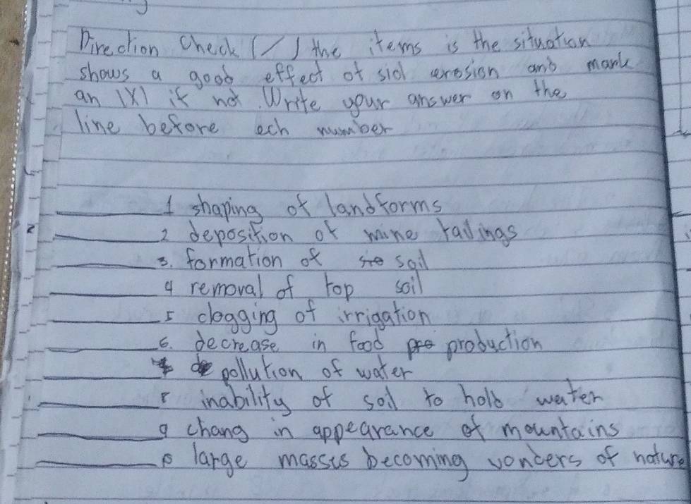 Direclion Check (/ the items is the situation 
shows a good effect of sid cerosion and mark 
an 1X1 it no. Write your answer on the 
line before ech number 
_I shaping of landforms 
_2 deposition or mine radings 
_5. formation of sall 
_4 removal of top soil 
_5 clegging of irrigation 
_6. decrease in food production 
_ 
pollution of water 
_r inability of sol to hold water 
_g chang in appearance of mountains 
_ large massts becoming voncers of nature