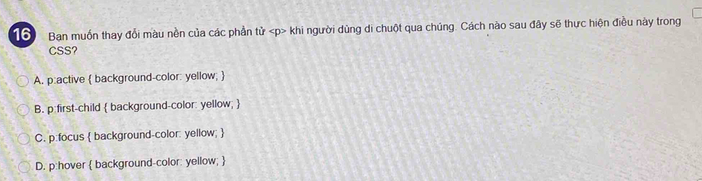 Ban muốn thay đổi màu nền của các phần tử khi người dùng di chuột qua chúng. Cách nào sau đây sẽ thực hiện điều này trong
CSS?
A. p :active  background-color: yellow; 
B. p :first-child  background-color: yellow; 
C. p :focus  background-color: yellow; 
D. p:hover  background-color: yellow; 