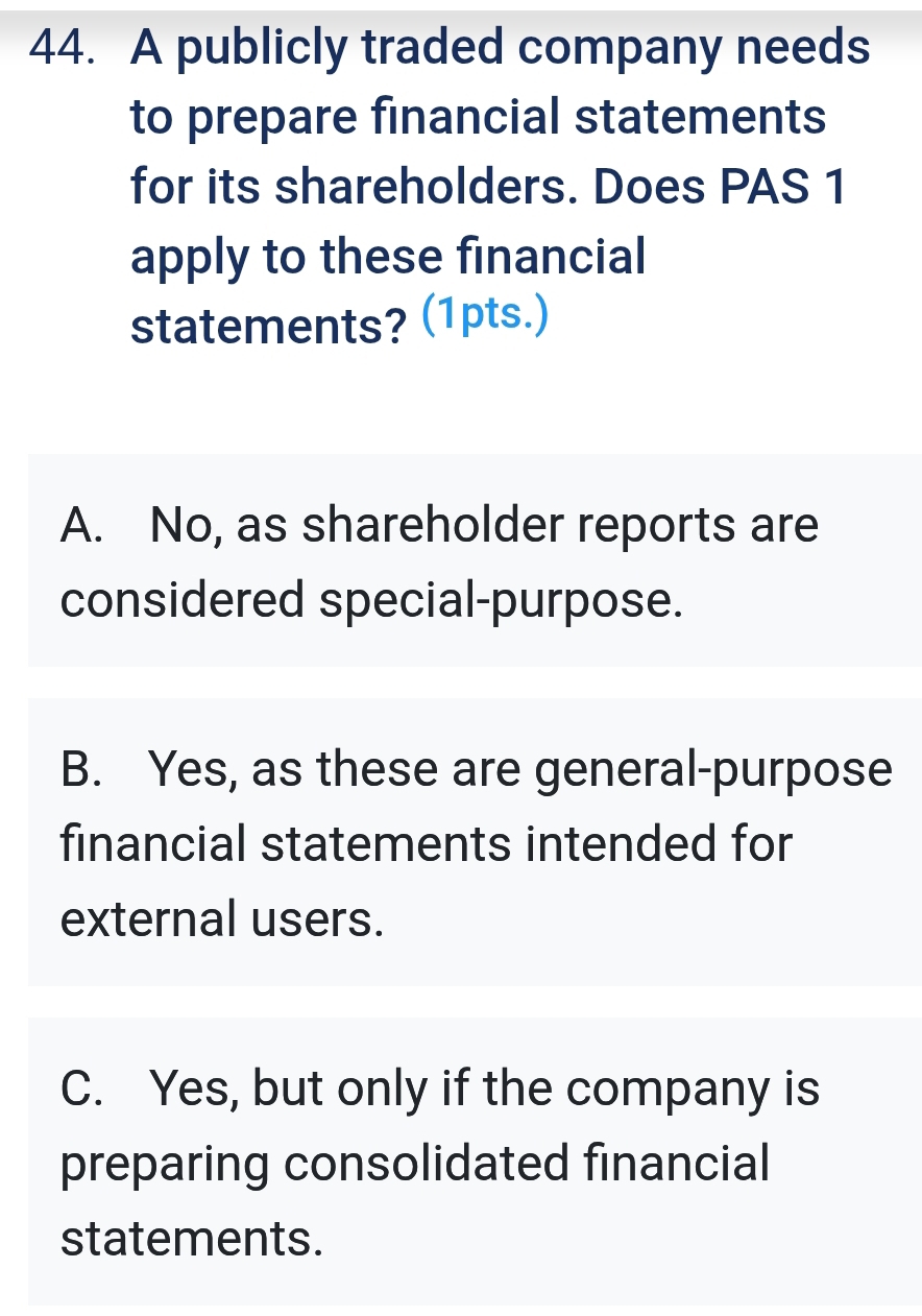 A publicly traded company needs
to prepare financial statements
for its shareholders. Does PAS 1
apply to these financial
statements? (1pts.)
A. No, as shareholder reports are
considered special-purpose.
B. Yes, as these are general-purpose
financial statements intended for
external users.
C. Yes, but only if the company is
preparing consolidated financial
statements.