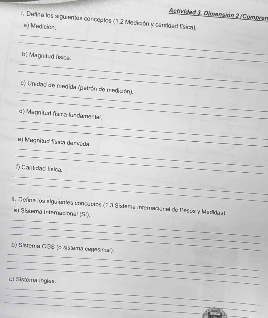 Actividad 3. Dimensión 2 (Compren 
I. Defina los siguientes conceptos (1.2 Medición y cantidad física). 
a) Medición. 
_ 
_ 
_ 
b) Magnitud física. 
_ 
_ 
c) Unidad de medida (patrón de medición). 
_ 
_ 
d) Magnitud física fundamental. 
_ 
_ 
e) Magnitud física derivada. 
_ 
f) Cantidad física. 
_ 
_ 
II. Defina los siguientes conceptos (1.3 Sistema Internacional de Pesos y Medidas). 
_ 
a) Sistema Internacional (SI). 
_ 
_ 
_ 
b) Sistema CGS (o sistema cegesimal). 
_ 
_ 
c) Sistema Ingles. 
_ 
_ 
_ 
_