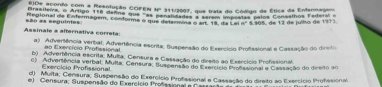 6)De acordo com a Resolução COFEN N° 311/2007, que trata do Código de Ética da Enfermagem
Brasileira, o Artigo 118 define que “as penalidades a serem impostas pelos Conselhos Federal e
Regional de Enfermagem, conforme o que determina o art. 18. da Lei n°
são as seguintes: 5.905, de 12 de julho de 1973.
Assinale a alternativa correta:
a) Advertência verbal; Advertência escrita; Suspensão do Exercício Profissional e Cassação do direito
ao Exercício Profissional.
b) Advertência escrita; Multa; Censura e Cassação do direito ao Exercício Profissional.
c) Advertência verbal; Multa; Censura; Suspensão do Exercício Profissional e Cassação do direito ao
Exercício Profissional.
d) Multa; Censura; Suspensão do Exercício Profissional e Cassação do direito ao Exercício Profissional.
e) Censura; Suspensão do Exercício Profissional e Cassaçã