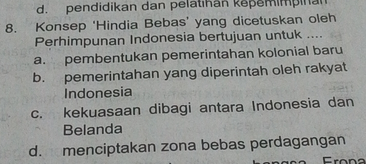 d. pendidikan dan pelatıhan kepemimpinan
8. Konsep ‘Hindia Bebas’ yang dicetuskan oleh
Perhimpunan Indonesia bertujuan untuk ....
a. pembentukan pemerintahan kolonial baru
b. pemerintahan yang diperintah oleh rakyat
Indonesia
c. kekuasaan dibagi antara Indonesia dan
Belanda
d. menciptakan zona bebas perdagangan
Frona