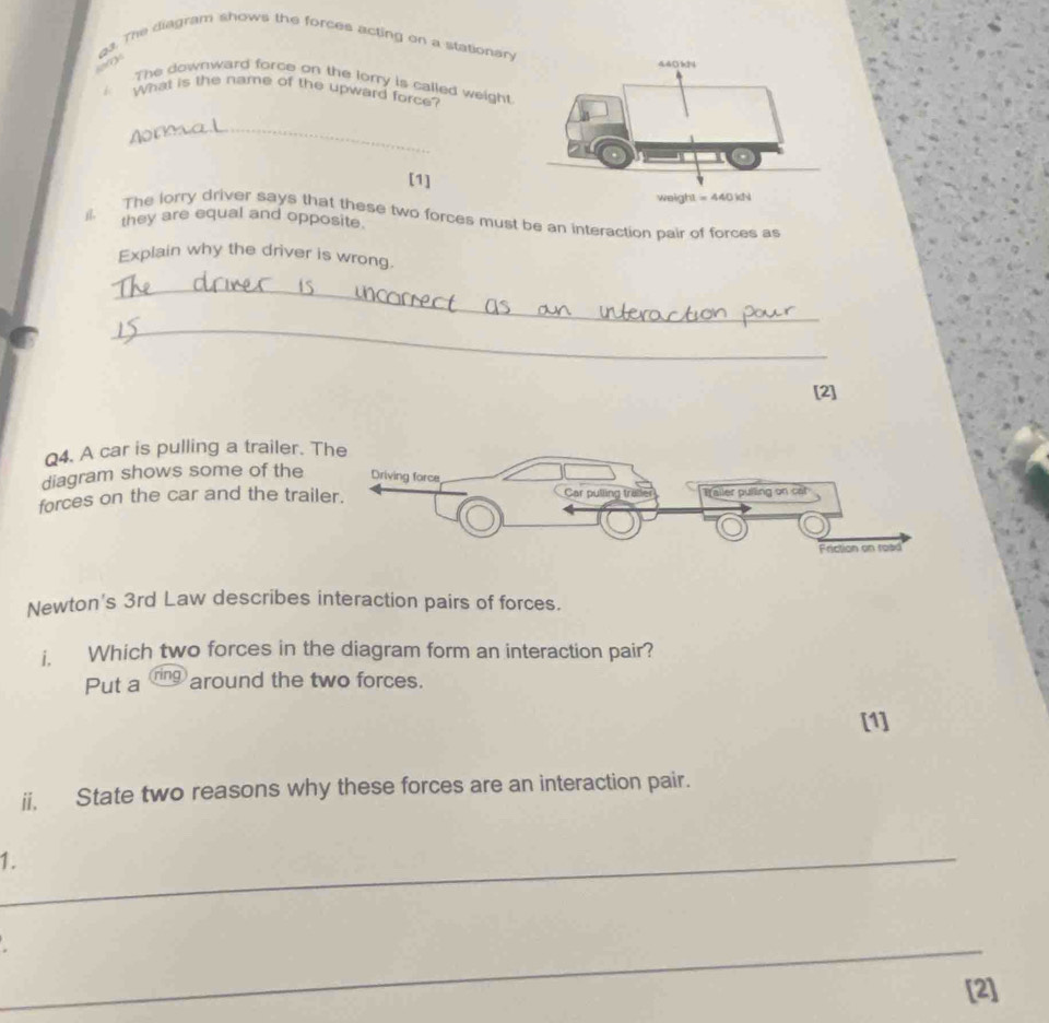 g3. The diagram shows the forces acting on a stationar, 
The downward force on the lorry is called weight. 
What is the name of the upward force? 
_ 
ry 
[1] 
they are equal and opposite. 
1|. The lorry driver says that these two forces must be an interaction pair of forces as 
Explain why the driver is wrong. 
_ 
_ 
[2] 
Q4. A car is pulling a trailer. T 
diagram shows some of the 
forces on the car and the trail 
Newton's 3rd Law describes interaction pairs of forces. 
i. Which two forces in the diagram form an interaction pair? 
Put a ring around the two forces. 
[1] 
ii, State two reasons why these forces are an interaction pair. 
_1. 
_ 
[2]