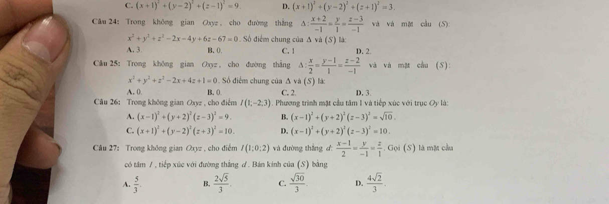 C. (x+1)^2+(y-2)^2+(z-1)^2=9. D. (x+1)^2+(y-2)^2+(z+1)^2=3.
Câu 24: Trong không gian Oxyz, cho đường thẳng △ : (x+2)/-1 = y/1 = (z-3)/-1  và và mặt cầu (S):
x^2+y^2+z^2-2x-4y+6z-67=0. Số điểm chung của △ vi(S) là:
A. 3. B. 0. C. 1 D. 2.
Câu 25: Trong không gian Oxyz , cho đường thẳng  x/2 = (y-1)/1 = (z-2)/-1  và và mặt cầu (S):
x^2+y^2+z^2-2x+4z+1=0 Số điểm chung của Δ và (S) là:
A. 0. B. (. C. 2. D. 3.
Câu 26: Trong không gian Oxyz , cho điểm I(1;-2;3). Phương trình mặt cầu tâm 1 và tiếp xúc với trục Oy là:
A. (x-1)^2+(y+2)^2(z-3)^2=9. B. (x-1)^2+(y+2)^2(z-3)^2=sqrt(10).
C. (x+1)^2+(y-2)^2(z+3)^2=10. D. (x-1)^2+(y+2)^2(z-3)^2=10.
Câu 27: Trong không gian Oxyz , cho điểm I(1;0;2) và đường thẳng d:  (x-1)/2 = y/-1 = z/1 . Gọi (S) là mặt cầu
có tâm / , tiếp xúc với đường thẳng đ. Bán kính của (S) bằng
A.  5/3 .  2sqrt(5)/3 . C.  sqrt(30)/3 . D.  4sqrt(2)/3 .
B.