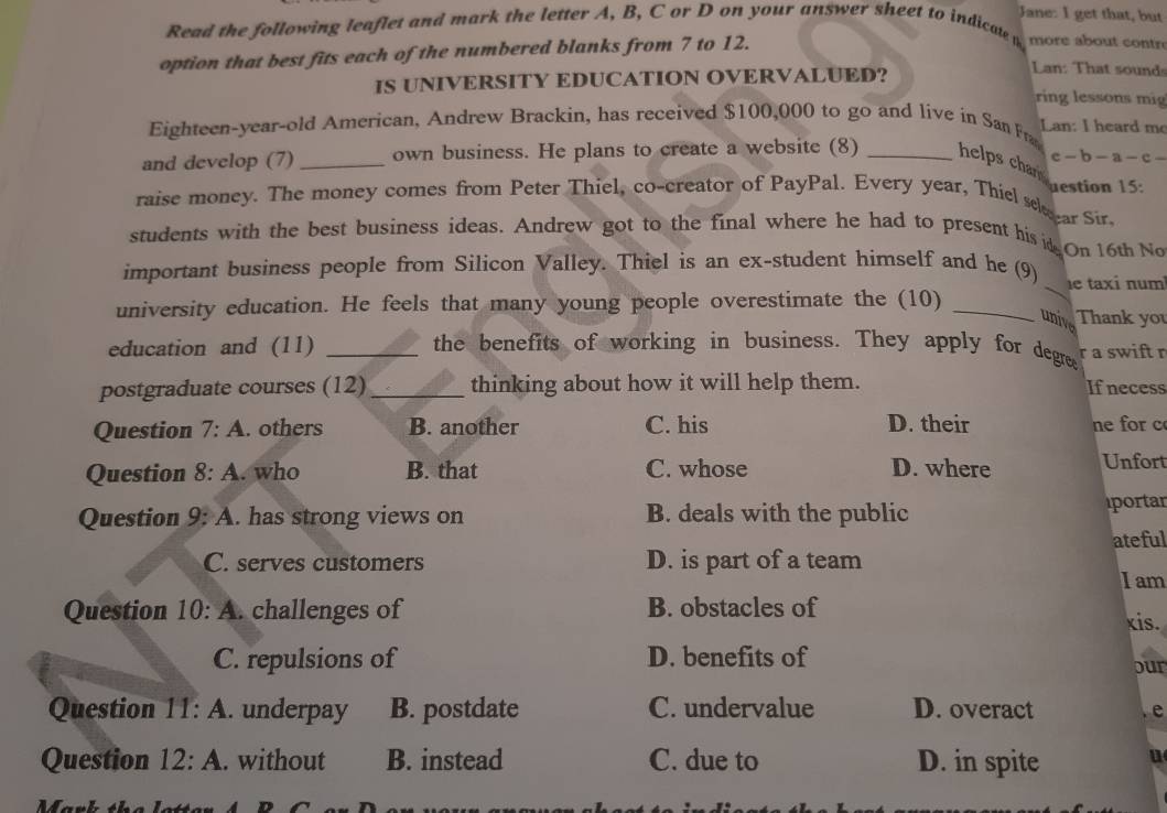 Jane: I get that, but
Read the following leaflet and mark the letter A, B, C or D on your answer sheet to indicate more about contre
option that best fits each of the numbered blanks from 7 to 12.
IS UNIVERSITY EDUCATION OVERVALUED?
Ln: That sound
ring lessons mig
Eighteen-year-old American, Andrew Brackin, has received $100,000 to go and live in San Fra Lan: I heard me
c -b-a-c-
and develop (7) _own business. He plans to create a website (8) _helps char 
raise money. The money comes from Peter Thiel, co-creator of PayPal. Every year, Thiel skezar Si uestion 15:
students with the best business ideas. Andrew got to the final where he had to present his is On 16th No
important business people from Silicon Valley. Thiel is an ex-student himself and he (9) _e taxi num
university education. He feels that many young people overestimate the (10) _Thank you
unive
education and (11) _the benefits of working in business. They apply for degree r a swift r
postgraduate courses (12)_ thinking about how it will help them. If necess
Question 7:A . others B. another C. his D. their ne for c
Question 8:A . who B. that C. whose D. where Unfort
Question 9:A . has strong views on B. deals with the public portar
ateful
C. serves customers D. is part of a team
I am
Question 10:A . challenges of B. obstacles of
xis.
C. repulsions of D. benefits of our
Question 11:A . underpay B. postdate C. undervalue D. overact
e
Question 12:A . without B. instead C. due to D. in spite u