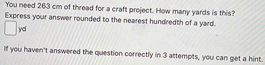 You need 263 cm of thread for a craft project. How many yards is this? 
Express your answer rounded to the nearest hundredth of a yard.
yd
If you haven't answered the question correctly in 3 attempts, you can get a hint.