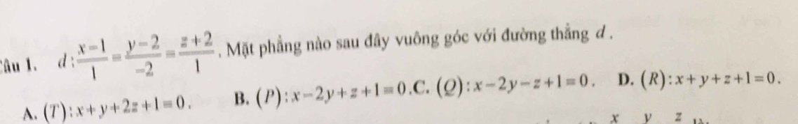 d: (x-1)/1 = (y-2)/-2 = (z+2)/1 . Mặt phẳng nào sau đây vuông góc với đường thẳng d.
A. (T):x+y+2z+1=0. B. (P):x-2y+z+1=0 .C. (Q):x-2y-z+1=0. D. (R):x+y+z+1=0.
x y z