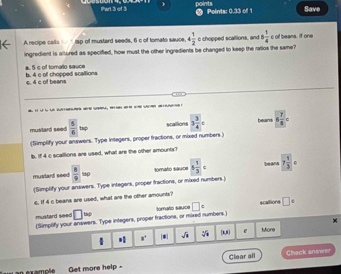 Question 4, 64.A points
Part 3 of 3 Save
❷ Points: 0.33 of 1
A recipe calls for tsp of mustard seeds, 6 c of tomato sauce, 4 1/2  c chopped scallions, and 8 1/4  c of beans. If one
ingredient is altered as specified, how must the other ingredients be changed to keep the ratios the same?
a. 5 c of tomato sauce
b. 4 c of chopped scallions
c. 4 c of beans
uCur tumatues are useu, what are the oner amounts 
mustard seed  5/6 ts scallions 3 3/4 c beans 6 7/8 c
(Simplify your answers. Type integers, proper fractions, or mixed numbers.)
b. If 4 c scallions are used, what are the other amounts?
beans
mustard seed  8/9  tsp tomato sauce 5 1/3 c 7 1/3  C
(Simplify your answers. Type integers, proper fractions, or mixed numbers.)
c. If 4 c beans are used, what are the other amounts?
mustard seed □ tsp tomato sauce □ c scallions □ c
(Simplify your answers. Type integers, proper fractions, or mixed numbers.)
x
 □ /□   □  □ /□   □° |□ | sqrt(□ ) sqrt[□](□ ) (1,1 e More
« an example Get more help - Clear all
Check answer